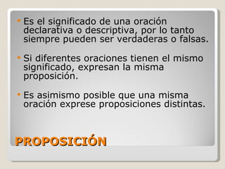 PROPOSICIÓN Es el significado de una oración declarativa o descriptiva, por lo tanto siempre pueden ser verdaderas o falsas. Si diferentes oraciones tienen el mismo significado, expresan la misma proposición.  Es asimismo posible que una misma oración exprese proposiciones distintas. 