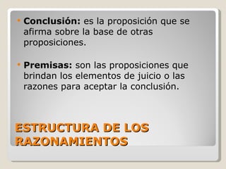 ESTRUCTURA DE LOS RAZONAMIENTOS Conclusión:  es la proposición que se afirma sobre la base de otras proposiciones. Premisas:  son las proposiciones que brindan los elementos de juicio o las razones para aceptar la conclusión. 