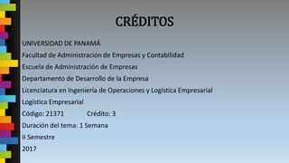 CRÉDITOS
UNIVERSIDAD DE PANAMÁ
Facultad de Administración de Empresas y Contabilidad
Escuela de Administración de Empresas
Departamento de Desarrollo de la Empresa
Licenciatura en Ingeniería de Operaciones y Logística Empresarial
Logística Empresarial
Código: 21371 Crédito: 3
Duración del tema: 1 Semana
II Semestre
2017
 