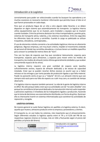Introducción a la Logística
Introducción a la Logística
http://hdl.handle.net/10251/137038
ROGLE - UPV
correctamente para poder ser seleccionados cuando los busquen los operadores y en
muchas ocasiones es necesario mantener información que permita trazar el lote en el
que fueron procesados en cada etapa.
Para que un producto llegue de un sitio a otro alguien debe llevarlos o se deben
depositar en algún sistema que automáticamente los transporte. La logística interna
utiliza equipamientos que no se mueven, pero trasladan y equipos que se mueven
cuando trasladan. Entre los primeros destacan las cintas transportadoras, puentes grúa,
sistemas de transporte aéreo, tuberías, y los sistemas neumáticos. Entre los segundos
los diferentes tipos de carros y carretillas. Cuando la carga va paletizada se utilizan
traspaletas, elevadoras, contrapesadas…
El uso de elementos móviles convierte a las actividades logísticas internas en altamente
peligrosas. Algunas empresas, con muy buen criterio, impiden el movimiento andando
de personal allí donde hay carretillas elevadoras, e incluso tienen un medible específico
para conocer la cantidad de metros libres de “toro”.
Tres son los tipos de espacios que hay que considerar básicamente: espacios para
transportar, espacios para almacenar, y espacios para mover entre los medios de
transporte y los medios de almacén (estos últimos generalmente olvidados y que acaban
consumiendo espacio de los otros).
La logística interna requiere una gran cantidad de espacio vacío (pasillos
suficientemente anchos, espacio de almacén dedicado) y de exceso de capacidad
instalada. Creer que se pueden recortar dichos excesos es asumir que va a haber
retrasos en las entregas y por tanto paradas de producción ligadas a que falta material.
Puede no parecerle cierto al que va a “robarle” 10 m2 a un almacén interno que casi
siempre está vacío pero esa falta de espacio va a salir muy cara, es cuestión de tiempo
observarlo.
Y la logística interna requiere también personal. La vida de la gente de logística interna
es difícil. No sólo porque todos creen que sus actividades son de “no valor añadido” sino
porque los carretilleros (el personal dedicado a la manutención interna) suele responder
a peticiones explícitas e inmediatas de los trabajadores ligados a producción, haciendo
que la toma de decisiones sea esencialmente distribuida y en forma de gritos. Quizá por
ello es interesante invertir en sistemas informatizados que coordinen las actividades de
reposición y recogida.
LOGÍSTICA EXTERNA.
De manera general se suele llamar logística sin apellido a la logística externa. Es decir,
aquella que mueve y almacena producto entre la empresa y proveedores y clientes.
El transporte es, en casi todos los sistemas, más importante que el almacenamiento.
Según diferentes estudios la logística aporta entre el 7% y el 9,5% del PIB de sus
respectivas regiones (menos en Europa, más en USA y fluctuando según el precio del
petróleo y el precio del dinero).
 