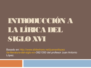 INTRODUCCIÓN A
LA LÍRICA DEL
SIGLO XVI
Basado en http://www.slideshare.net/juanantlopez
/la-literatura-del-siglo-xvi-3921350 del profesor Juan Antonio
López.
 