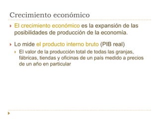 Crecimiento económico
   El crecimiento económico es la expansión de las
    posibilidades de producción de la economía.

   Lo mide el producto interno bruto (PIB real)
       El valor de la producción total de todas las granjas,
        fábricas, tiendas y oficinas de un país medido a precios
        de un año en particular
 