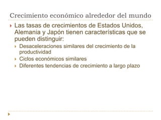 Crecimiento económico alrededor del mundo
   Las tasas de crecimientos de Estados Unidos,
    Alemania y Japón tienen características que se
    pueden distinguir:
       Desaceleraciones similares del crecimiento de la
        productividad
       Ciclos económicos similares
       Diferentes tendencias de crecimiento a largo plazo
 