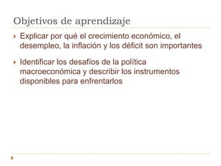 Objetivos de aprendizaje
   Explicar por qué el crecimiento económico, el
    desempleo, la inflación y los déficit son importantes

   Identificar los desafíos de la política
    macroeconómica y describir los instrumentos
    disponibles para enfrentarlos
 