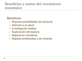 Beneficios y costos del crecimiento
económico


 Beneficios:
     Mayores posibilidades de consumo
     Atención a la salud
     Investigación médica
     Exploración del espacio
     Mejoras en carreteras
     Mejoras ambientales y de vivienda
 