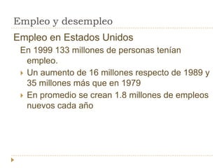 Empleo y desempleo
Empleo en Estados Unidos
 En 1999 133 millones de personas tenían
   empleo.
  Un aumento de 16 millones respecto de 1989 y
   35 millones más que en 1979
  En promedio se crean 1.8 millones de empleos
   nuevos cada año
 