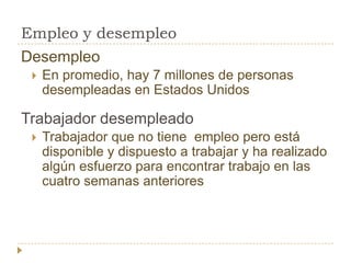Empleo y desempleo
Desempleo
    En promedio, hay 7 millones de personas
     desempleadas en Estados Unidos

Trabajador desempleado
    Trabajador que no tiene empleo pero está
     disponible y dispuesto a trabajar y ha realizado
     algún esfuerzo para encontrar trabajo en las
     cuatro semanas anteriores
 