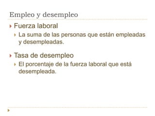 Empleo y desempleo
   Fuerza laboral
       La suma de las personas que están empleadas
        y desempleadas.

   Tasa de desempleo
       El porcentaje de la fuerza laboral que está
        desempleada.
 