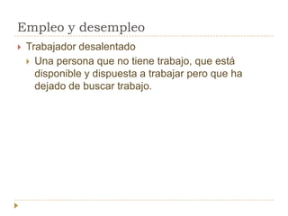 Empleo y desempleo
   Trabajador desalentado
     Una persona que no tiene trabajo, que está
      disponible y dispuesta a trabajar pero que ha
      dejado de buscar trabajo.
 