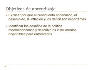 Objetivos de aprendizaje
   Explicar por qué el crecimiento económico, el
    desempleo, la inflación y los déficit son importantes

   Identificar los desafíos de la política
    macroeconómica y describir los instrumentos
    disponibles para enfrentarlos
 
