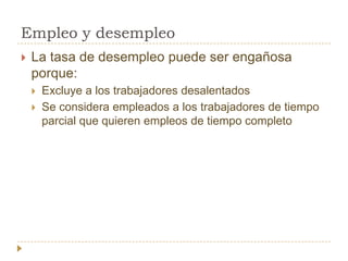 Empleo y desempleo
   La tasa de desempleo puede ser engañosa
    porque:
       Excluye a los trabajadores desalentados
       Se considera empleados a los trabajadores de tiempo
        parcial que quieren empleos de tiempo completo
 