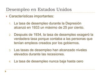 Desempleo en Estados Unidos
   Características importantes:
    1.   La tasa de desempleo durante la Depresión
         alcanzó en 1933 un máximo de 25 por ciento.

    2.   Después de 1934, la tasa de desempleo exageró la
         verdadera tasa porque contaba a las personas que
         tenían empleos creados por los gobiernos.

    3.   Las tasas de desempleo han alcanzado niveles
         elevados durante las recesiones.

    4.   La tasa de desempleo nunca baja hasta cero
 