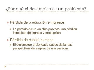 ¿Por qué el desempleo es un problema?


   Pérdida de producción e ingresos
       La pérdida de un empleo provoca una pérdida
        inmediata de ingreso y producción

   Pérdida de capital humano
       El desempleo prolongado puede dañar las
        perspectivas de empleo de una persona.
 