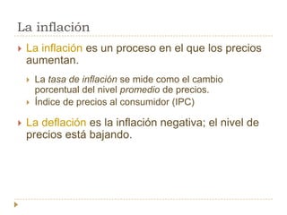La inflación
   La inflación es un proceso en el que los precios
    aumentan.
       La tasa de inflación se mide como el cambio
        porcentual del nivel promedio de precios.
       Índice de precios al consumidor (IPC)

   La deflación es la inflación negativa; el nivel de
    precios está bajando.
 