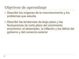 Objetivos de aprendizaje
   Describir los orígenes de la macroeconomía y los
    problemas que estudia

   Describir las tendencias de largo plazo y las
    fluctuaciones de corto plazo del crecimiento
    económico, el desempleo, la inflación y los déficit del
    gobierno y del comercio exterior
 