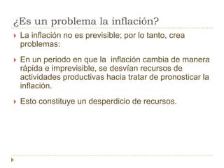 ¿Es un problema la inflación?
   La inflación no es previsible; por lo tanto, crea
    problemas:
   En un periodo en que la inflación cambia de manera
    rápida e imprevisible, se desvían recursos de
    actividades productivas hacia tratar de pronosticar la
    inflación.
   Esto constituye un desperdicio de recursos.
 
