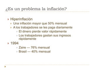 ¿Es un problema la inflación?

   Hiperinflación
       Una inflación mayor que 50% mensual
       A los trabajadores se les paga diariamente
            El dinero pierde valor rápidamente
            Los trabajadores gastan sus ingresos
             rápidamente
   1994
             Zaire — 76% mensual
             Brasil — 40% mensual
 