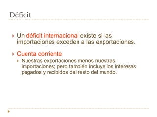 Déficit

   Un déficit internacional existe si las
    importaciones exceden a las exportaciones.
   Cuenta corriente
       Nuestras exportaciones menos nuestras
        importaciones; pero también incluye los intereses
        pagados y recibidos del resto del mundo.
 