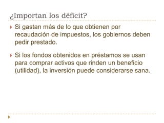 ¿Importan los déficit?
   Si gastan más de lo que obtienen por
    recaudación de impuestos, los gobiernos deben
    pedir prestado.

   Si los fondos obtenidos en préstamos se usan
    para comprar activos que rinden un beneficio
    (utilidad), la inversión puede considerarse sana.
 