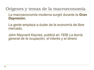 Orígenes y temas de la macroeconomía
 La macroeconomía moderna surgió durante la Gran
 Depresión.
 La gente empieza a dudar de la economía de libre
 mercado.
 John Maynard Keynes, publicó en 1936 La teoría
 general de la ocupación, el interés y el dinero
 