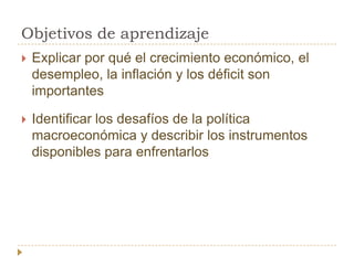 Objetivos de aprendizaje
   Explicar por qué el crecimiento económico, el
    desempleo, la inflación y los déficit son
    importantes

   Identificar los desafíos de la política
    macroeconómica y describir los instrumentos
    disponibles para enfrentarlos
 