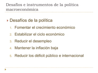Desafíos e instrumentos de la política
macroeconómica

   Desafíos de la política
    1.   Fomentar el crecimiento económico
    2.   Estabilizar el ciclo económico
    3.   Reducir el desempleo
    4.   Mantener la inflación baja

    5.   Reducir los déficit público e internacional
 