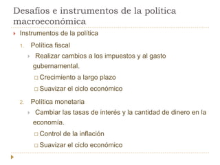Desafíos e instrumentos de la política
macroeconómica
   Instrumentos de la política
    1.       Política fiscal
             Realizar cambios a los impuestos y al gasto
             gubernamental.
               Crecimiento    a largo plazo
               Suavizar   el ciclo económico
    2.       Política monetaria
             Cambiar las tasas de interés y la cantidad de dinero en la
             economía.
               Control   de la inflación
               Suavizar   el ciclo económico
 