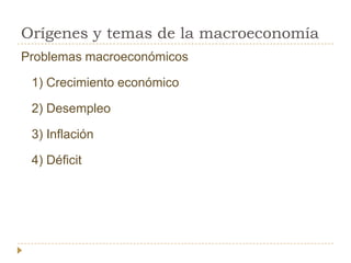 Orígenes y temas de la macroeconomía
Problemas macroeconómicos

 1) Crecimiento económico

 2) Desempleo

 3) Inflación

 4) Déficit
 