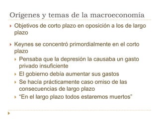 Orígenes y temas de la macroeconomía
   Objetivos de corto plazo en oposición a los de largo
    plazo

   Keynes se concentró primordialmente en el corto
    plazo
     Pensaba que la depresión la causaba un gasto
      privado insuficiente
     El gobierno debía aumentar sus gastos
     Se hacía prácticamente caso omiso de las
      consecuencias de largo plazo
     ―En el largo plazo todos estaremos muertos‖
 
