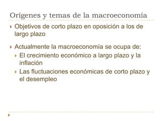 Orígenes y temas de la macroeconomía
   Objetivos de corto plazo en oposición a los de
    largo plazo

   Actualmente la macroeconomía se ocupa de:
     El crecimiento económico a largo plazo y la
      inflación
     Las fluctuaciones económicas de corto plazo y
      el desempleo
 