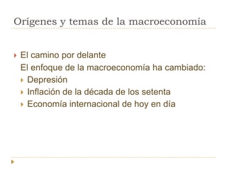 Orígenes y temas de la macroeconomía


   El camino por delante
    El enfoque de la macroeconomía ha cambiado:
     Depresión
     Inflación de la década de los setenta
     Economía internacional de hoy en día
 