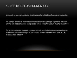 5.- LOS MODELOS ECONÓMICOS
Un modelo es una representación simplificada de la realidad que funciona con supuestos
Por ejemplo tenemos el modelo económico clásico que su principal exponente es Adam
Smith y este modelo funciona a largo plazo, con su obra LA RIQUEZA DE LAS NACIONES
Por otro lado tenemos el modelo keynesiano donde su principal representante es Keynes,
este modelo funciona a corto plazo, con su obra TEORÍA GENERAL DEL EMPLEO, EL
INTERÉS Y EL DINERO
 