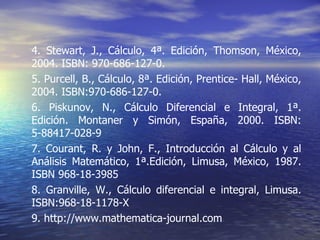 4. Stewart, J., Cálculo, 4ª. Edición, Thomson, México, 2004. ISBN: 970-686-127-0. 5. Purcell, B., Cálculo, 8ª. Edición, Prentice- Hall, México, 2004. ISBN:970-686-127-0. 6. Piskunov, N., Cálculo Diferencial e Integral, 1ª. Edición. Montaner y Simón, España, 2000. ISBN: 5-88417-028-9 7. Courant, R. y John, F., Introducción al Cálculo y al Análisis Matemático, 1ª.Edición, Limusa, México, 1987. ISBN 968-18-3985 8. Granville, W., Cálculo diferencial e integral, Limusa. ISBN:968-18-1178-X 9. http://www.mathematica-journal.com 