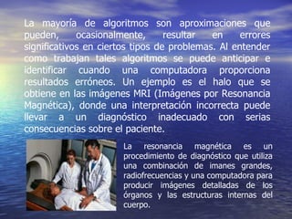 La mayoría de algoritmos son aproximaciones que pueden, ocasionalmente, resultar en errores significativos en ciertos tipos de problemas. Al entender como trabajan tales algoritmos se puede anticipar e identificar cuando una computadora proporciona resultados erróneos. Un ejemplo es el halo que se obtiene en las imágenes MRI (Imágenes por Resonancia Magnética), donde una interpretación incorrecta puede llevar a un diagnóstico inadecuado con serias consecuencias sobre el paciente. La resonancia magnética es un procedimiento de diagnóstico que utiliza una combinación de imanes grandes, radiofrecuencias y una computadora para producir imágenes detalladas de los órganos y las estructuras internas del cuerpo.   