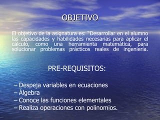 OBJETIVO El objetivo de la asignatura es: “Desarrollar en el alumno las capacidades y habilidades necesarias para aplicar el cálculo, como una herramienta matemática, para solucionar problemas prácticos reales de ingeniería.  PRE-REQUISITOS: Despeja variables en ecuaciones Álgebra Conoce las funciones elementales Realiza operaciones con polinomios. 
