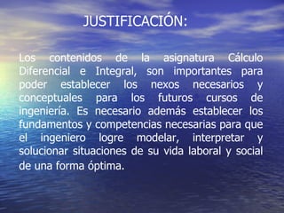 JUSTIFICACIÓN: Los contenidos de la asignatura Cálculo Diferencial e Integral, son importantes para poder establecer los nexos necesarios y conceptuales para los futuros cursos de ingeniería. Es necesario además establecer los fundamentos y competencias necesarias para que el ingeniero logre modelar, interpretar y solucionar situaciones de su vida laboral y social de una forma óptima.   