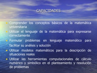 CAPACIDADES Comprender los conceptos básicos de la matemática universitaria  Utilizar el lenguaje de la matemática para expresarse correctamente  Formular problemas en lenguaje matemático para facilitar su análisis y solución   Utilizar modelos matemáticos para la descripción de situaciones reales Utilizar las herramientas computacionales de cálculo numérico y simbólico en el planteamiento y resolución de problemas  