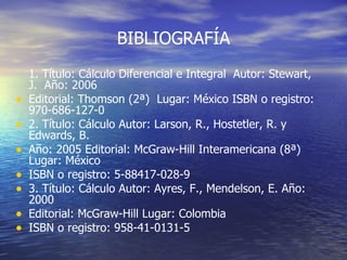 BIBLIOGRAFÍA 1. Título: Cálculo Diferencial e Integral  Autor: Stewart, J.  Año: 2006  Editorial: Thomson (2ª)  Lugar: México ISBN o registro: 970-686-127-0  2. Título: Cálculo Autor: Larson, R., Hostetler, R. y Edwards, B.  Año: 2005 Editorial: McGraw-Hill Interamericana (8ª) Lugar: México  ISBN o registro: 5-88417-028-9  3. Título: Cálculo Autor: Ayres, F., Mendelson, E. Año: 2000  Editorial: McGraw-Hill Lugar: Colombia  ISBN o registro: 958-41-0131-5   