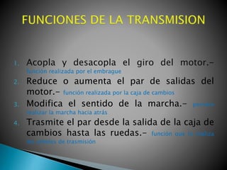 1.

Acopla y desacopla el giro del motor.función realizada por el embrague

2.
3.

Reduce o aumenta el par de salidas del
motor.- función realizada por la caja de cambios
Modifica el sentido de la marcha.- permite
realizar la marcha hacia atrás

4.

Trasmite el par desde la salida de la caja de
cambios hasta las ruedas.- función que lo realiza
los arboles de trasmisión

 