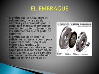 



El embrague se sitúa entre el
volante motor y la caja de
cambios y es accionado por un
pedal que maneja el conductor
con su pie izquierdo (menos en
los automáticos que el pedal se
suprime)
El embrague debe tener la
suficiente resistencia como para
lograr transmitir todo el par
motor a las ruedas y lo
suficientemente rápido y seguro
como para realizar el cambio de
velocidad en la caja de cambios
sin que la marcha del vehículo
sufra un retraso apreciable.

 