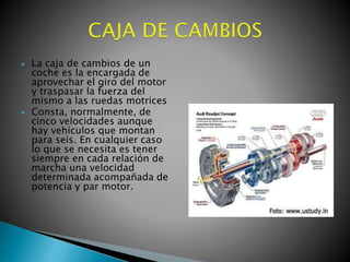 



La caja de cambios de un
coche es la encargada de
aprovechar el giro del motor
y traspasar la fuerza del
mismo a las ruedas motrices
Consta, normalmente, de
cinco velocidades aunque
hay vehículos que montan
para seis. En cualquier caso
lo que se necesita es tener
siempre en cada relación de
marcha una velocidad
determinada acompañada de
potencia y par motor.

 