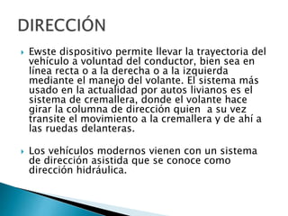 



Ewste dispositivo permite llevar la trayectoria del
vehículo a voluntad del conductor, bien sea en
línea recta o a la derecha o a la izquierda
mediante el manejo del volante. El sistema más
usado en la actualidad por autos livianos es el
sistema de cremallera, donde el volante hace
girar la columna de dirección quien a su vez
transite el movimiento a la cremallera y de ahí a
las ruedas delanteras.
Los vehículos modernos vienen con un sistema
de dirección asistida que se conoce como
dirección hidráulica.

 