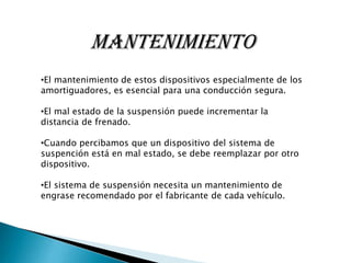 MANTENIMIENTO
•El mantenimiento de estos dispositivos especialmente de los
amortiguadores, es esencial para una conducción segura.
•El mal estado de la suspensión puede incrementar la
distancia de frenado.
•Cuando percibamos que un dispositivo del sistema de
suspención está en mal estado, se debe reemplazar por otro
dispositivo.
•El sistema de suspensión necesita un mantenimiento de
engrase recomendado por el fabricante de cada vehículo.

 
