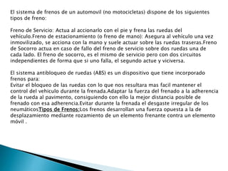 El sistema de frenos de un automovil (no motocicletas) dispone de los siguientes
tipos de freno:
Freno de Servicio: Actua al accionarlo con el pie y frena las ruedas del
vehículo.Freno de estacionamiento (o freno de mano): Asegura al vehículo una vez
inmovilizado, se acciona con la mano y suele actuar sobre las ruedas traseras.Freno
de Socorro actua en caso de fallo del freno de servicio sobre dos ruedas una de
cada lado. El freno de socorro, es el mismo de servicio pero con dos circuitos
independientes de forma que si uno falla, el segundo actue y viciversa.
El sistema antibloqueo de ruedas (ABS) es un dispositivo que tiene incorporado
frenos para:
Evitar el bloqueo de las ruedas con lo que nos resultara mas facil mantener el
control del vehiculo durante la frenada.Adaptar la fuerza del frenado a la adherencia
de la rueda al pavimento, consiguiendo con ello la mejor distancia posible de
frenado con esa adherencia.Evitar durante la frenada el desgaste irregular de los
neumáticosTipos de Frenos:Los frenos desarrollan una fuerza opuesta a la de
desplazamiento mediante rozamiento de un elemento frenante contra un elemento
móvil .

 