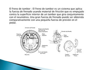 El freno de tambor : El freno de tambor es un sistema que aplica
la fuerza de frenado usando material de fricción que es empujado
contra la superficie interior de un tambor que gira conjuntamente
con el neumático. Una gran fuerza de frenado puede ser obtenida
comparativamente con una pequeña fuerza de presión en el
pedal.

 