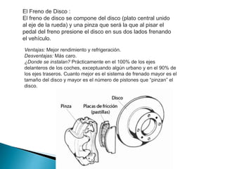 El Freno de Disco :
El freno de disco se compone del disco (plato central unido
al eje de la rueda) y una pinza que será la que al pisar el
pedal del freno presione el disco en sus dos lados frenando
el vehículo.
Ventajas: Mejor rendimiento y refrigeración.
Desventajas: Más caro.
¿Donde se instalan? Prácticamente en el 100% de los ejes
delanteros de los coches, exceptuando algún urbano y en el 90% de
los ejes traseros. Cuanto mejor es el sistema de frenado mayor es el
tamaño del disco y mayor es el número de pistones que “pinzan” el
disco.

 