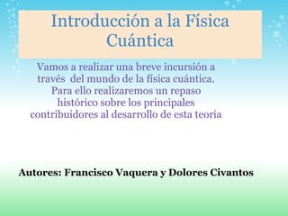 Introducción a la Física
Cuántica
Vamos a realizar una breve incursión a
través del mundo de la física cuántica.
Para ello realizaremos un repaso
histórico sobre los principales
contribuidores al desarrollo de esta teoria
Autores: Francisco Vaquera y Dolores Civantos
 