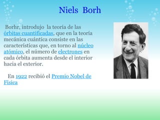 Niels Borh Borhr, introdujo la teoría de las órbitas cuantificadas, que en la teoría mecánica cuántica consiste en las características que, en torno al núcleo atómico, el número de electrones en cada órbita aumenta desde el interior hacia el exterior. En 1922 recibió el Premio Nobel de Física 