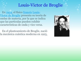 Louis-Victor de Broglie En 1924, el físico francés Louis- Victor de Broglie presenta su teoría de ondas de materia, por la que se indica que las partículas pueden exhibir características de onda y vice versa. En el planteamiento de Broglie, nació la mecánica cuántica moderna en 1925, 