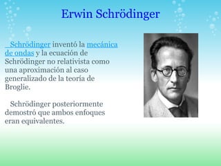 Erwin Schrödinger Schrödinger inventó la mecánica de ondas y la ecuación de Schrödinger no relativista como una aproximación al caso generalizado de la teoría de Broglie. Schrödinger posteriormente demostró que ambos enfoques eran equivalentes. 